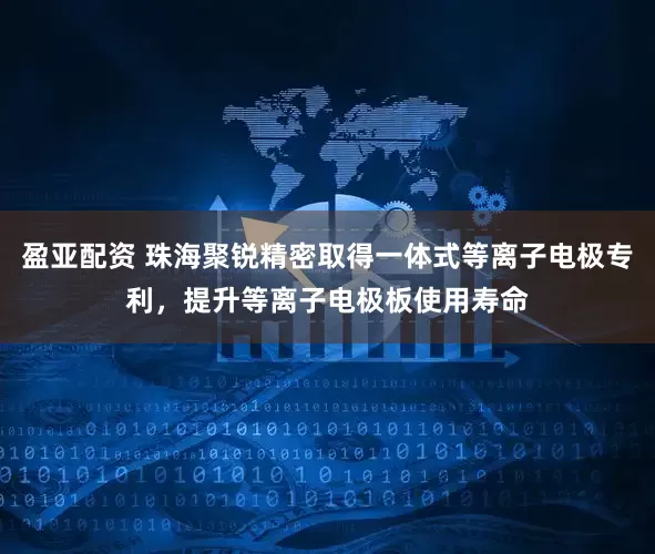 盈亚配资 珠海聚锐精密取得一体式等离子电极专利，提升等离子电极板使用寿命