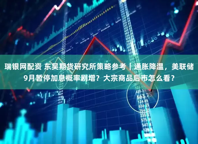 瑞银网配资 东吴期货研究所策略参考｜通胀降温，美联储9月暂停加息概率剧增？大宗商品后市怎么看？