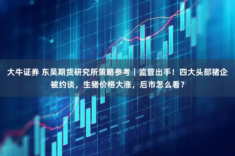 大牛证券 东吴期货研究所策略参考｜监管出手！四大头部猪企被约谈，生猪价格大涨，后市怎么看？