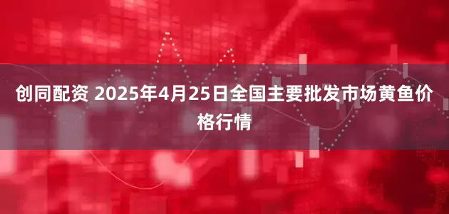 创同配资 2025年4月25日全国主要批发市场黄鱼价格行情