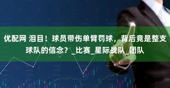 优配网 泪目！球员带伤单臂罚球，背后竟是整支球队的信念？_比赛_星际战队_团队