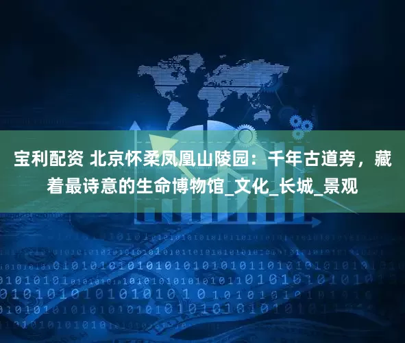 宝利配资 北京怀柔凤凰山陵园：千年古道旁，藏着最诗意的生命博物馆_文化_长城_景观