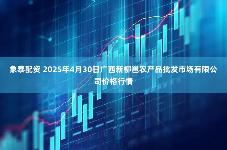 象泰配资 2025年4月30日广西新柳邕农产品批发市场有限公司价格行情