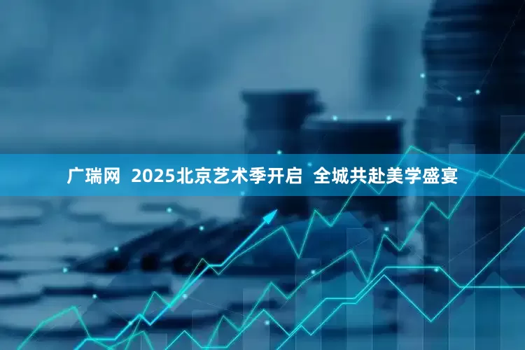 广瑞网  2025北京艺术季开启  全城共赴美学盛宴