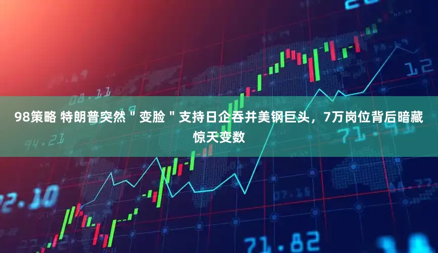 98策略 特朗普突然＂变脸＂支持日企吞并美钢巨头，7万岗位背后暗藏惊天变数