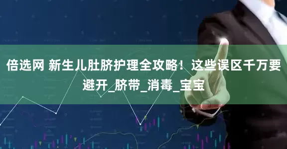 倍选网 新生儿肚脐护理全攻略！这些误区千万要避开_脐带_消毒_宝宝