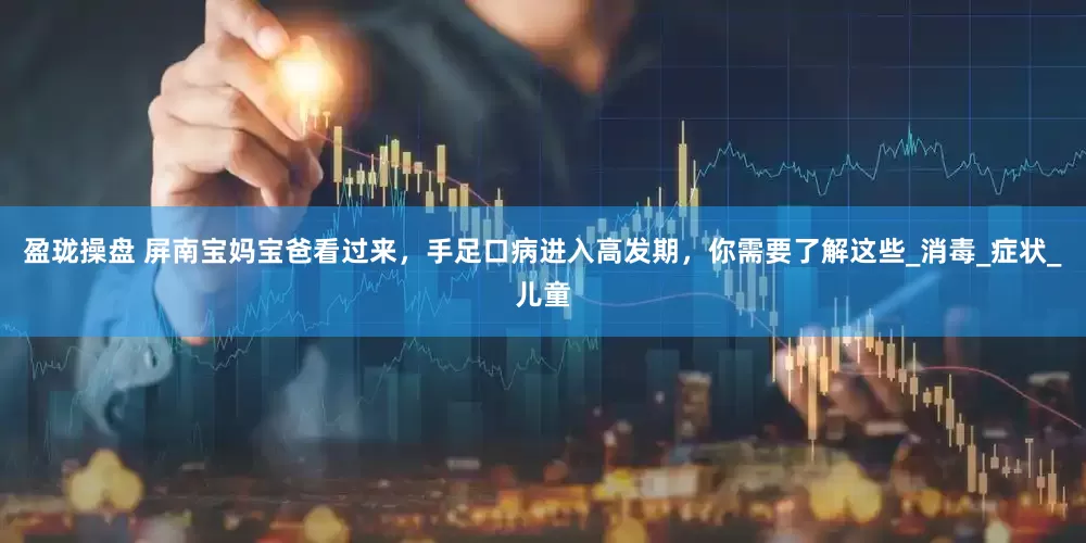 盈珑操盘 屏南宝妈宝爸看过来，手足口病进入高发期，你需要了解这些_消毒_症状_儿童