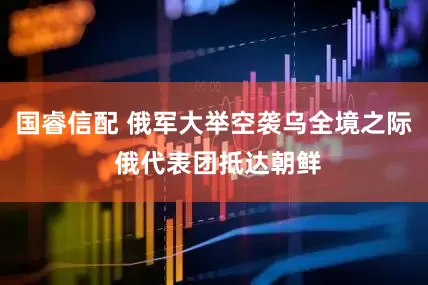 国睿信配 俄军大举空袭乌全境之际 俄代表团抵达朝鲜