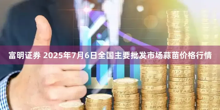 富明证券 2025年7月6日全国主要批发市场蒜苗价格行情