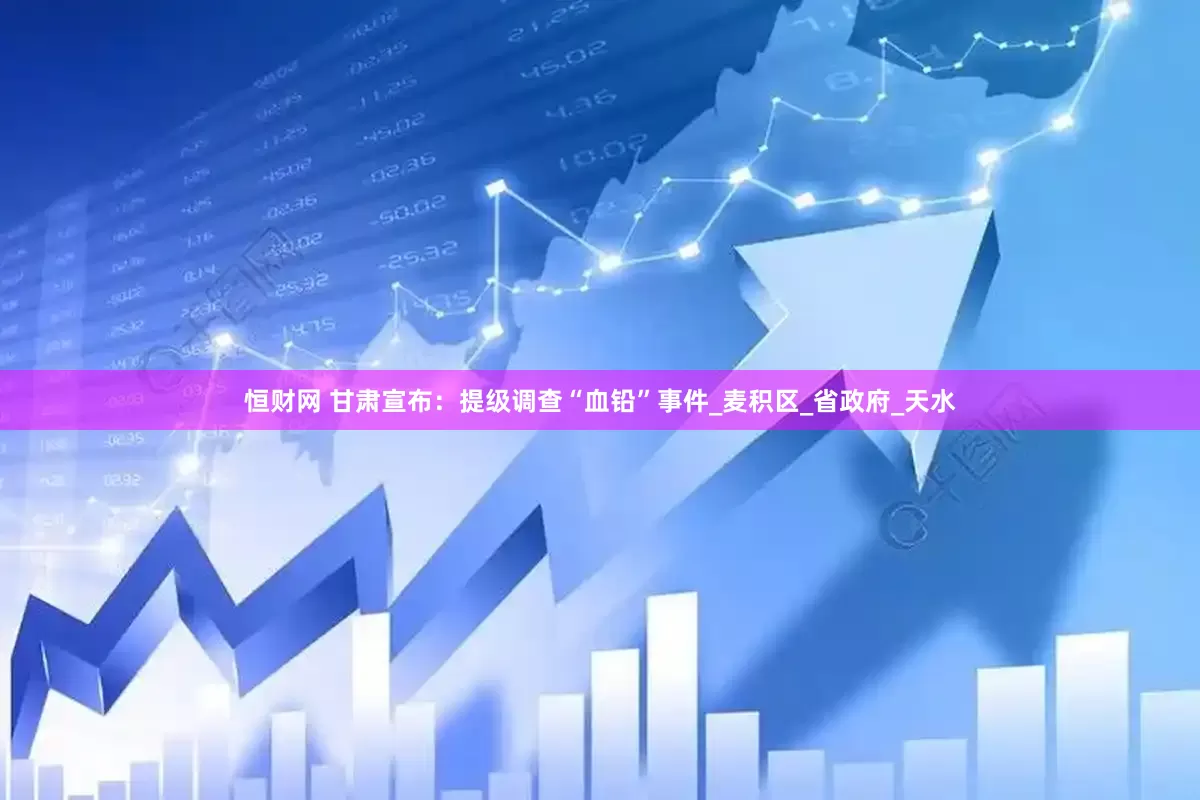 恒财网 甘肃宣布：提级调查“血铅”事件_麦积区_省政府_天水