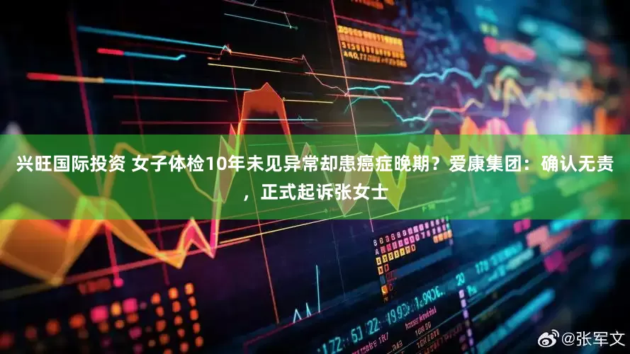 兴旺国际投资 女子体检10年未见异常却患癌症晚期？爱康集团：确认无责，正式起诉张女士
