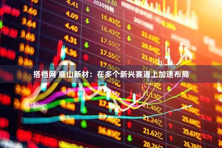 搭档网 鹿山新材：在多个新兴赛道上加速布局