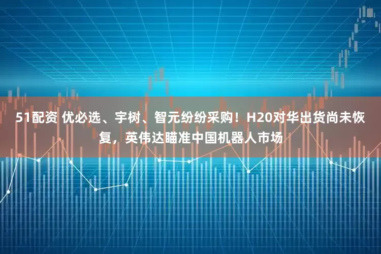 51配资 优必选、宇树、智元纷纷采购！H20对华出货尚未恢复，英伟达瞄准中国机器人市场