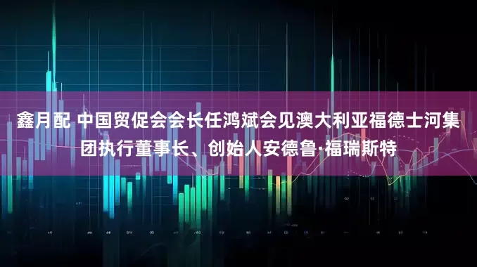鑫月配 中国贸促会会长任鸿斌会见澳大利亚福德士河集团执行董事长、创始人安德鲁·福瑞斯特