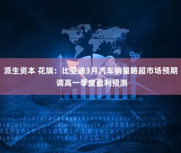 派生资本 花旗：比亚迪3月汽车销量略超市场预期 调高一季度盈利预测