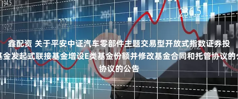 鑫配资 关于平安中证汽车零部件主题交易型开放式指数证券投资基金发起式联接基金增设E类基金份额并修改基金合同和托管协议的公告