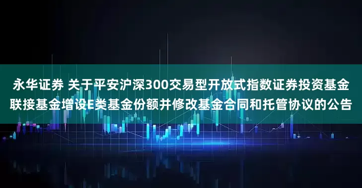永华证券 关于平安沪深300交易型开放式指数证券投资基金联接基金增设E类基金份额并修改基金合同和托管协议的公告