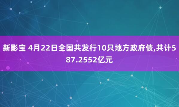 新影宝 4月22日全国共发行10只地方政府债,共计587.2552亿元