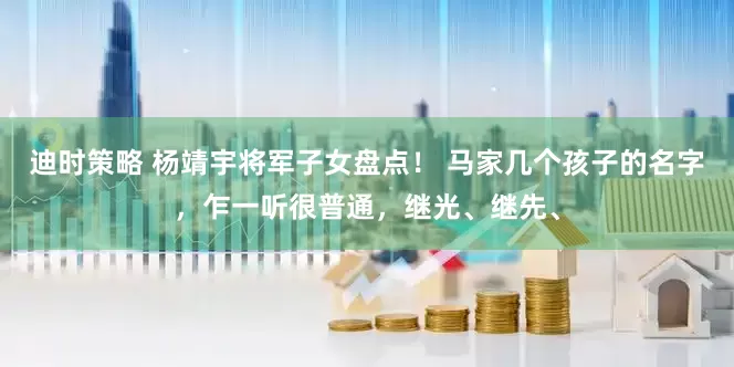 迪时策略 杨靖宇将军子女盘点！ 马家几个孩子的名字，乍一听很普通，继光、继先、